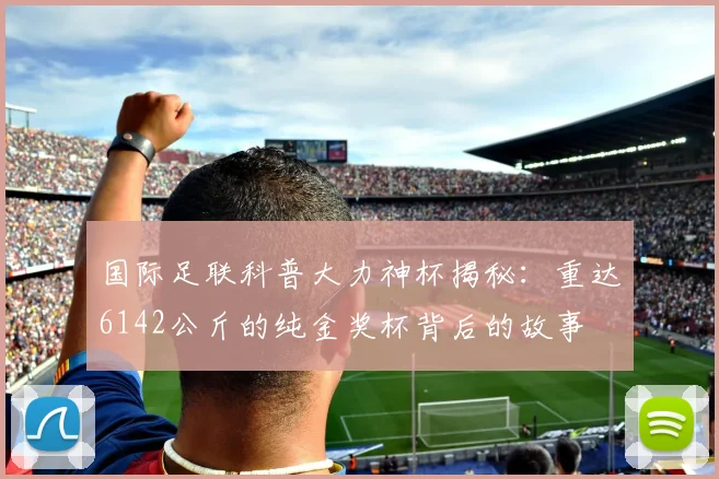 国际足联科普大力神杯揭秘：重达6142公斤的纯金奖杯背后的故事