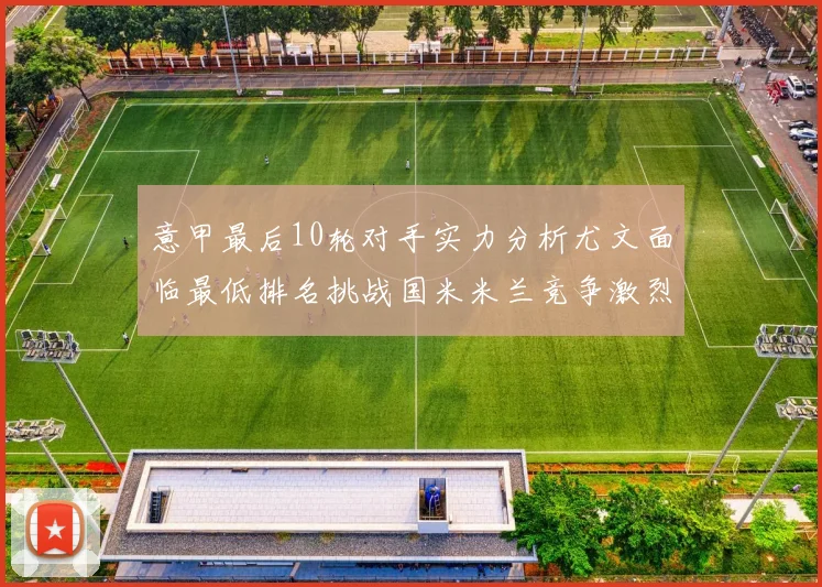 意甲最后10轮对手实力分析尤文面临最低排名挑战国米米兰竞争激烈