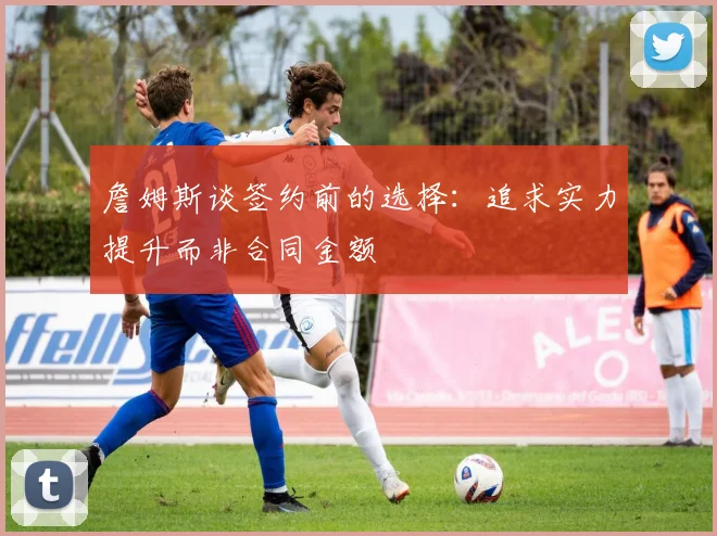 詹姆斯谈签约前的选择：追求实力提升而非合同金额