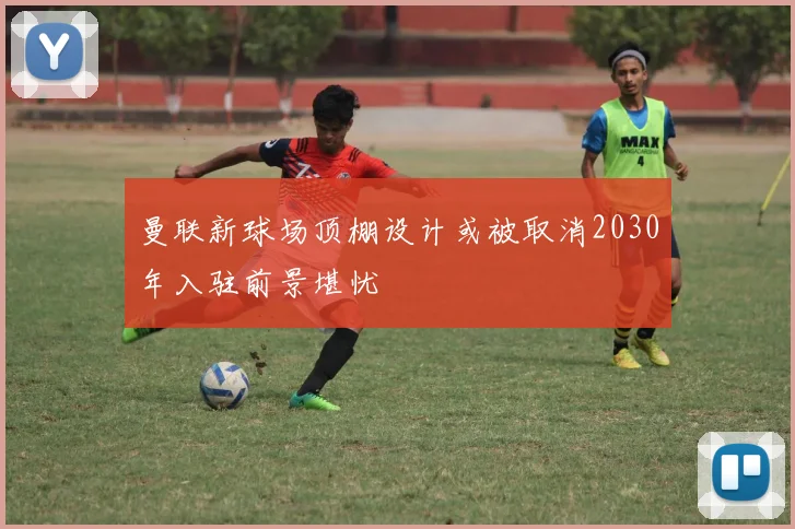 曼联新球场顶棚设计或被取消2030年入驻前景堪忧