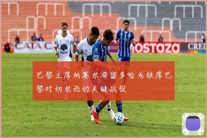 巴黎主席纳赛尔滞留多哈或缺席巴黎对切尔西的关键战役