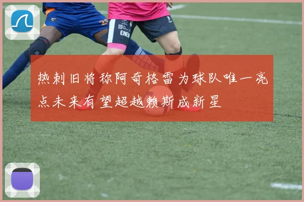 热刺旧将称阿奇格雷为球队唯一亮点未来有望超越赖斯成新星