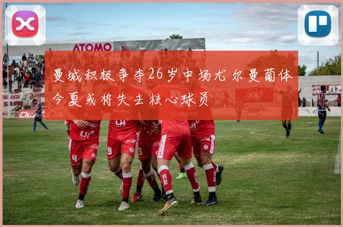 曼城积极争夺26岁中场尤尔曼葡体今夏或将失去核心球员