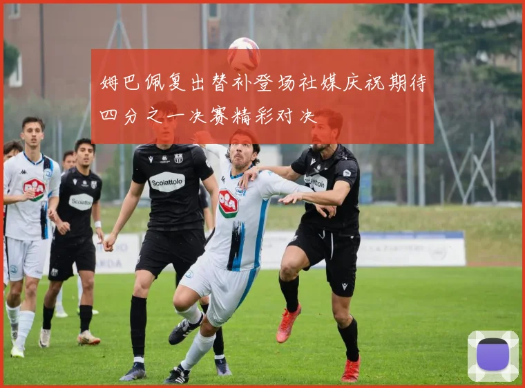 姆巴佩复出替补登场社媒庆祝期待四分之一决赛精彩对决