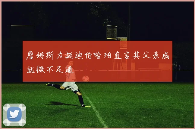 詹姆斯力挺迪伦哈珀直言其父亲成就微不足道