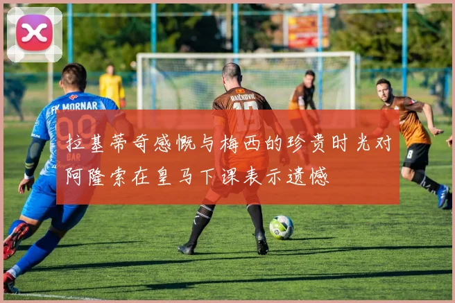 拉基蒂奇感慨与梅西的珍贵时光对阿隆索在皇马下课表示遗憾