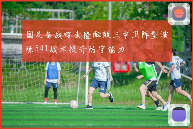 国足备战喀麦隆酝酿三中卫阵型演练541战术提升防守能力