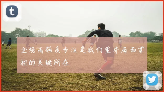 全场高强度专注是我们重夺局面掌控的关键所在