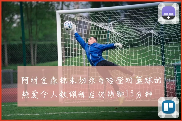 阿特金森称米切尔与哈登对篮球的热爱令人钦佩练后仍热聊15分钟