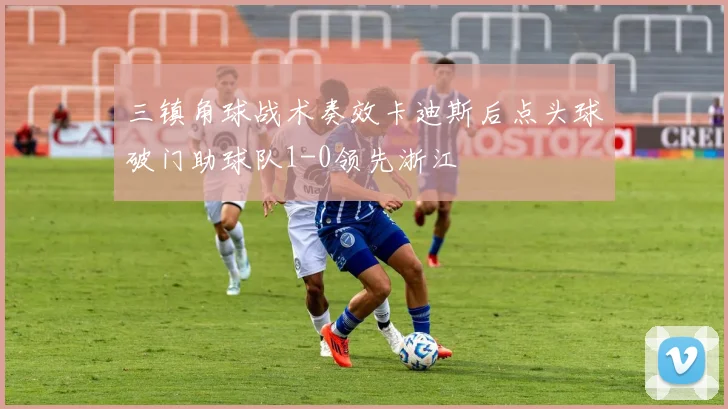 三镇角球战术奏效卡迪斯后点头球破门助球队1-0领先浙江