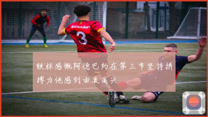 铁林感慨阿德巴约在第三节坚持拼搏为他感到由衷高兴