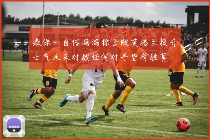 森保一自信满满称击败英格兰提升士气未来对战任何对手皆有胜算