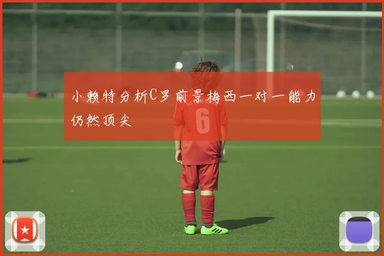 小赖特分析C罗前景梅西一对一能力仍然顶尖