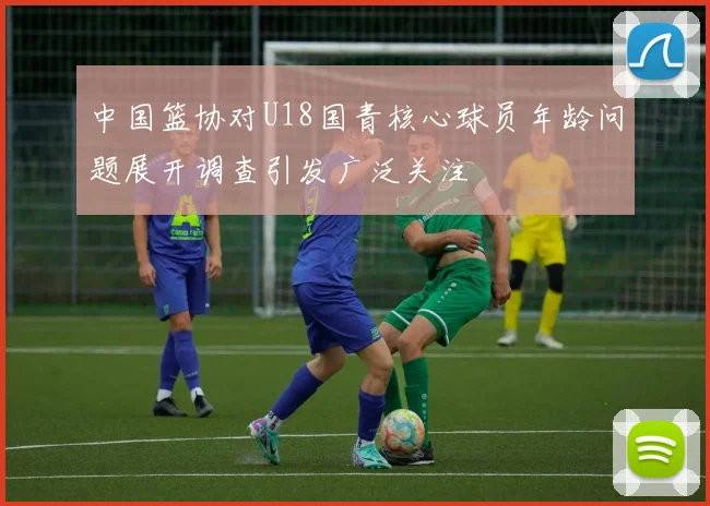 中国篮协对U18国青核心球员年龄问题展开调查引发广泛关注