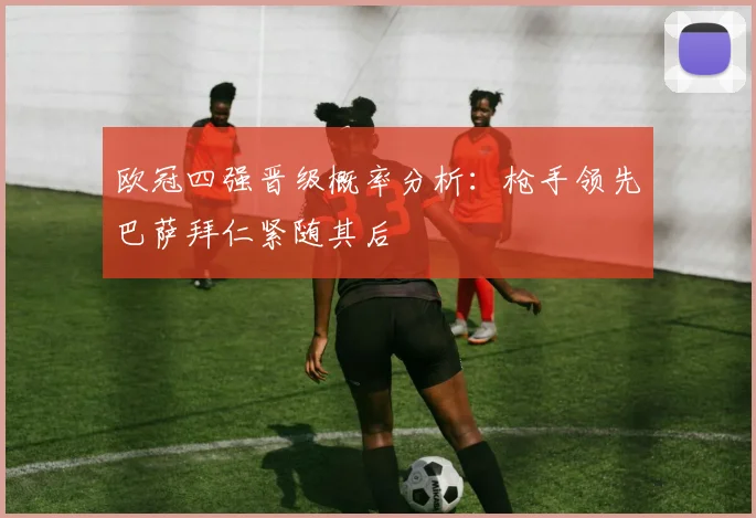 欧冠四强晋级概率分析：枪手领先巴萨拜仁紧随其后